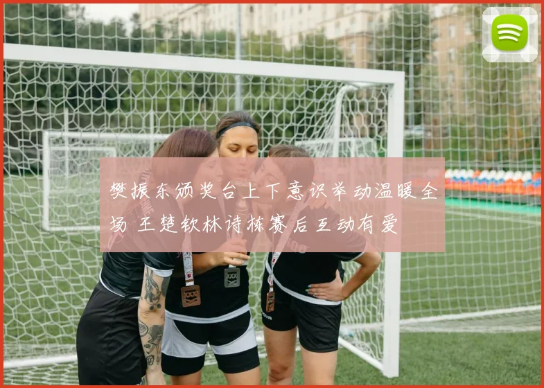 樊振东颁奖台上下意识举动温暖全场 王楚钦林诗栋赛后互动有爱